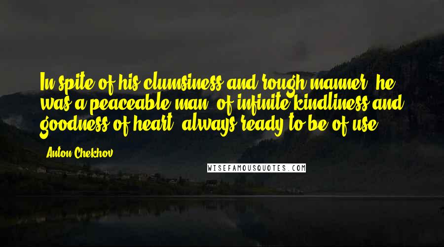Anton Chekhov Quotes: In spite of his clumsiness and rough manner, he was a peaceable man, of infinite kindliness and goodness of heart, always ready to be of use.