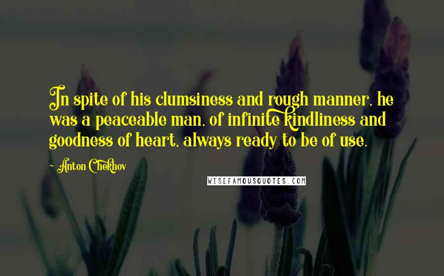 Anton Chekhov Quotes: In spite of his clumsiness and rough manner, he was a peaceable man, of infinite kindliness and goodness of heart, always ready to be of use.