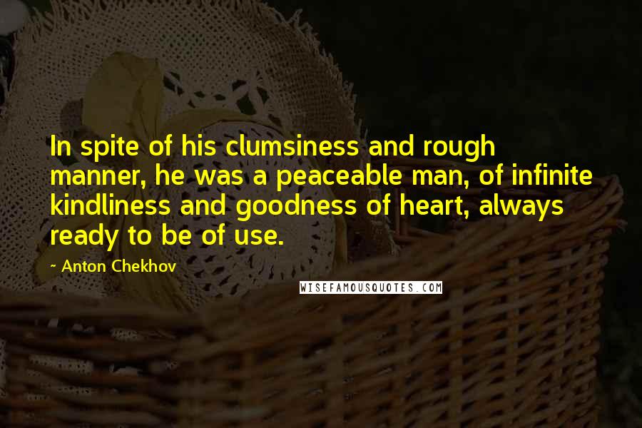 Anton Chekhov Quotes: In spite of his clumsiness and rough manner, he was a peaceable man, of infinite kindliness and goodness of heart, always ready to be of use.