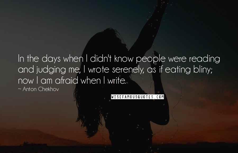 Anton Chekhov Quotes: In the days when I didn't know people were reading and judging me, I wrote serenely, as if eating bliny; now I am afraid when I write.