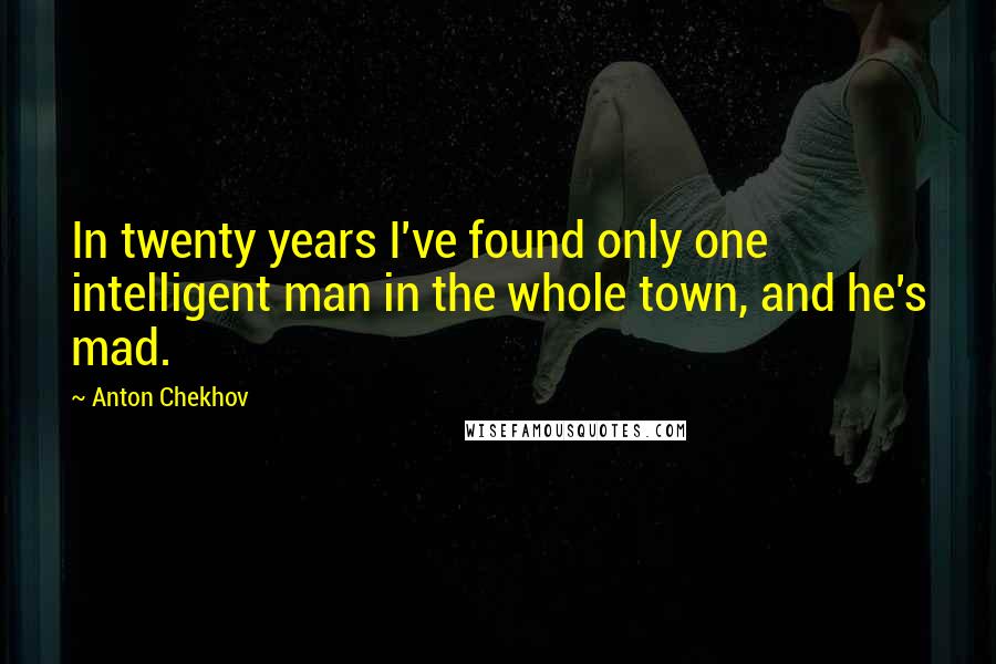 Anton Chekhov Quotes: In twenty years I've found only one intelligent man in the whole town, and he's mad.