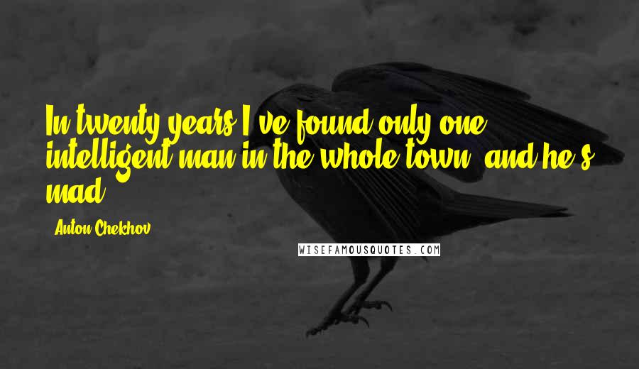 Anton Chekhov Quotes: In twenty years I've found only one intelligent man in the whole town, and he's mad.