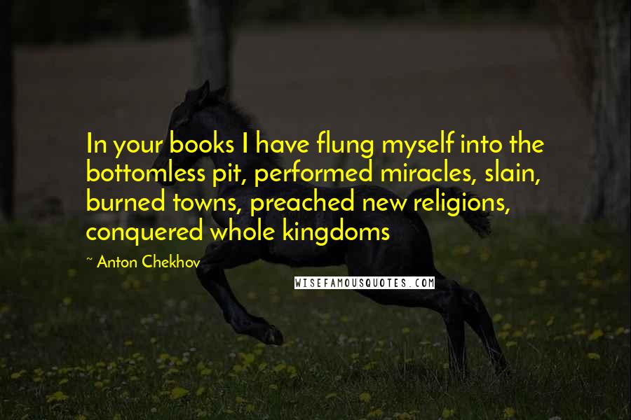 Anton Chekhov Quotes: In your books I have flung myself into the bottomless pit, performed miracles, slain, burned towns, preached new religions, conquered whole kingdoms
