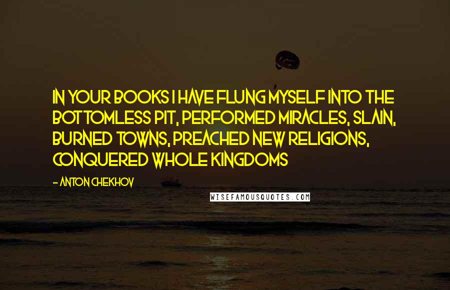 Anton Chekhov Quotes: In your books I have flung myself into the bottomless pit, performed miracles, slain, burned towns, preached new religions, conquered whole kingdoms