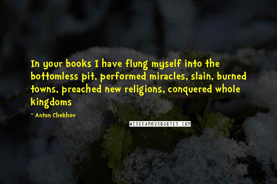 Anton Chekhov Quotes: In your books I have flung myself into the bottomless pit, performed miracles, slain, burned towns, preached new religions, conquered whole kingdoms