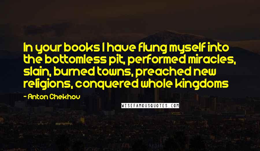 Anton Chekhov Quotes: In your books I have flung myself into the bottomless pit, performed miracles, slain, burned towns, preached new religions, conquered whole kingdoms