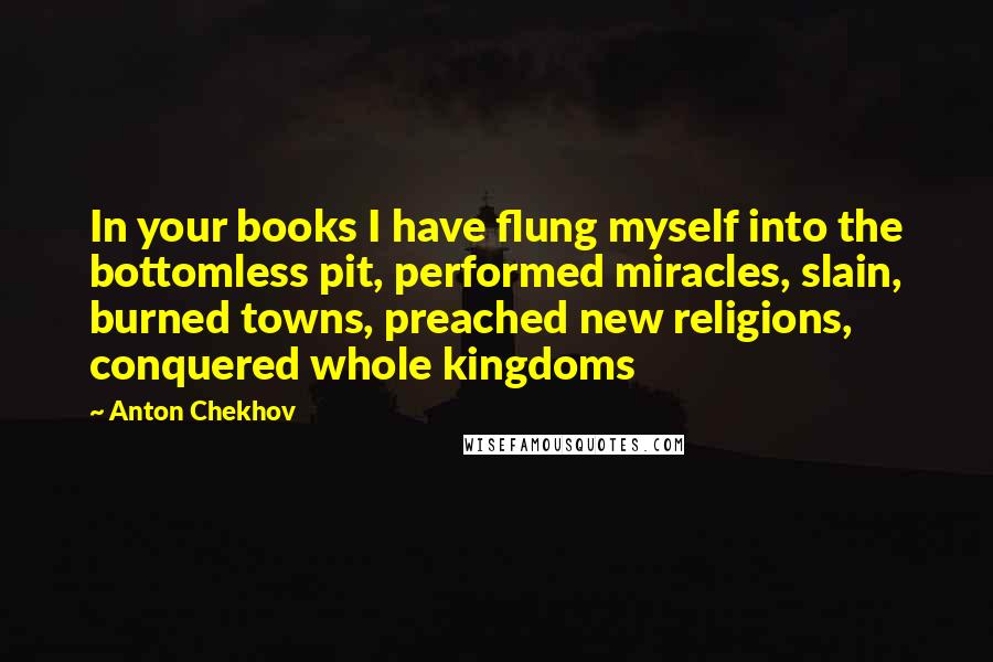 Anton Chekhov Quotes: In your books I have flung myself into the bottomless pit, performed miracles, slain, burned towns, preached new religions, conquered whole kingdoms