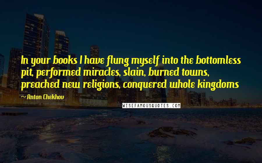 Anton Chekhov Quotes: In your books I have flung myself into the bottomless pit, performed miracles, slain, burned towns, preached new religions, conquered whole kingdoms