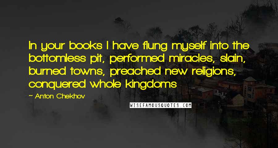 Anton Chekhov Quotes: In your books I have flung myself into the bottomless pit, performed miracles, slain, burned towns, preached new religions, conquered whole kingdoms