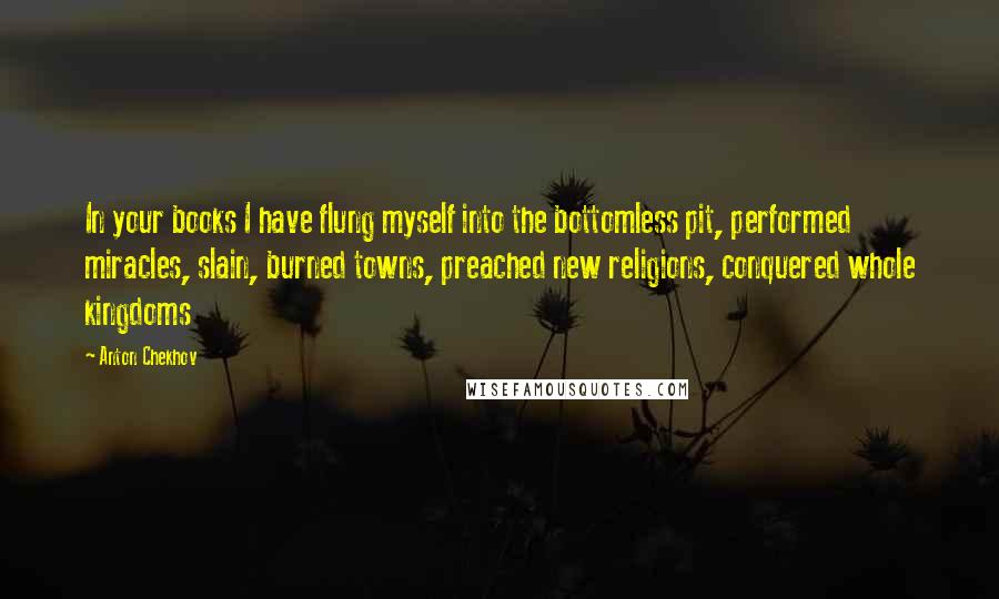 Anton Chekhov Quotes: In your books I have flung myself into the bottomless pit, performed miracles, slain, burned towns, preached new religions, conquered whole kingdoms