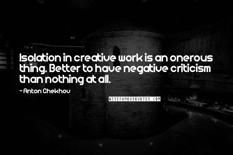 Anton Chekhov Quotes: Isolation in creative work is an onerous thing. Better to have negative criticism than nothing at all.