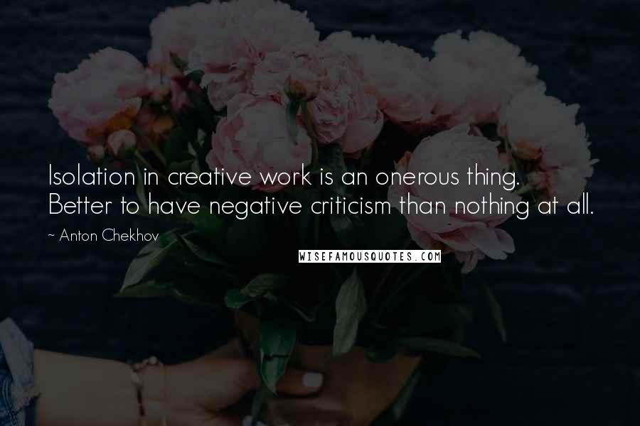 Anton Chekhov Quotes: Isolation in creative work is an onerous thing. Better to have negative criticism than nothing at all.