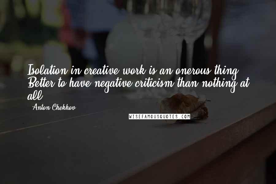 Anton Chekhov Quotes: Isolation in creative work is an onerous thing. Better to have negative criticism than nothing at all.