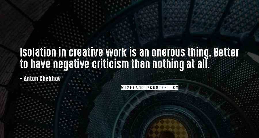 Anton Chekhov Quotes: Isolation in creative work is an onerous thing. Better to have negative criticism than nothing at all.