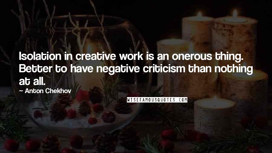 Anton Chekhov Quotes: Isolation in creative work is an onerous thing. Better to have negative criticism than nothing at all.