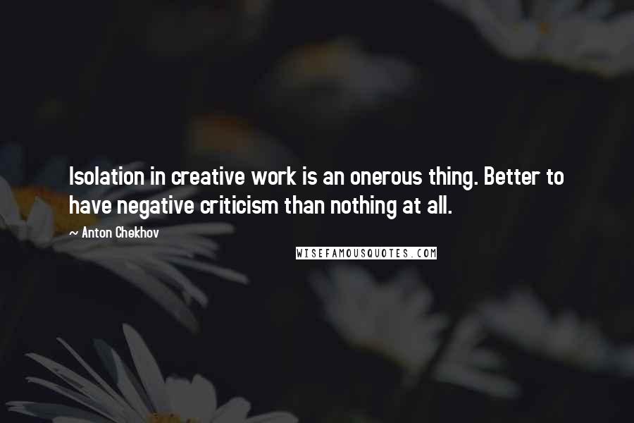 Anton Chekhov Quotes: Isolation in creative work is an onerous thing. Better to have negative criticism than nothing at all.