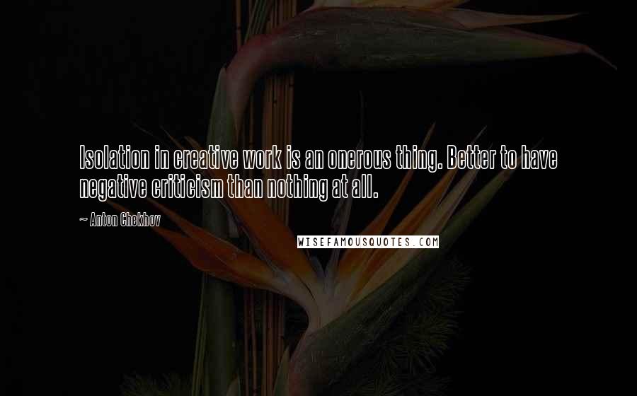 Anton Chekhov Quotes: Isolation in creative work is an onerous thing. Better to have negative criticism than nothing at all.