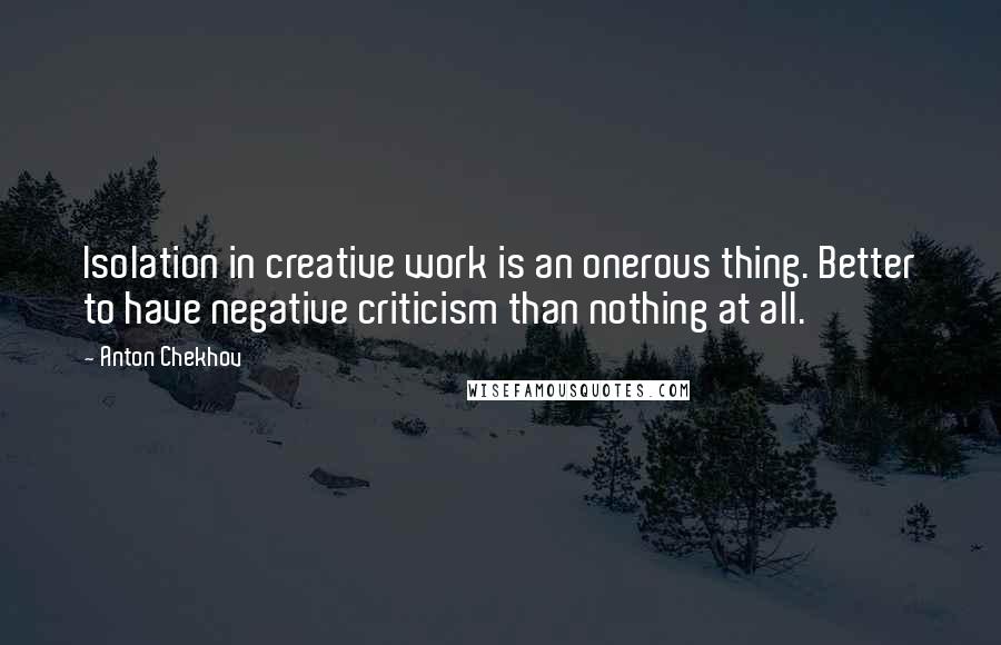 Anton Chekhov Quotes: Isolation in creative work is an onerous thing. Better to have negative criticism than nothing at all.