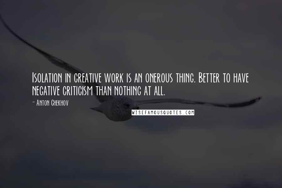 Anton Chekhov Quotes: Isolation in creative work is an onerous thing. Better to have negative criticism than nothing at all.