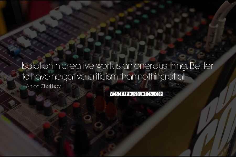 Anton Chekhov Quotes: Isolation in creative work is an onerous thing. Better to have negative criticism than nothing at all.