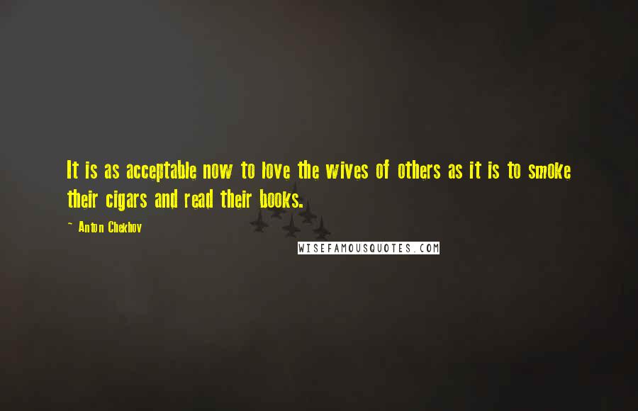 Anton Chekhov Quotes: It is as acceptable now to love the wives of others as it is to smoke their cigars and read their books.