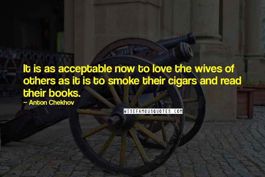 Anton Chekhov Quotes: It is as acceptable now to love the wives of others as it is to smoke their cigars and read their books.