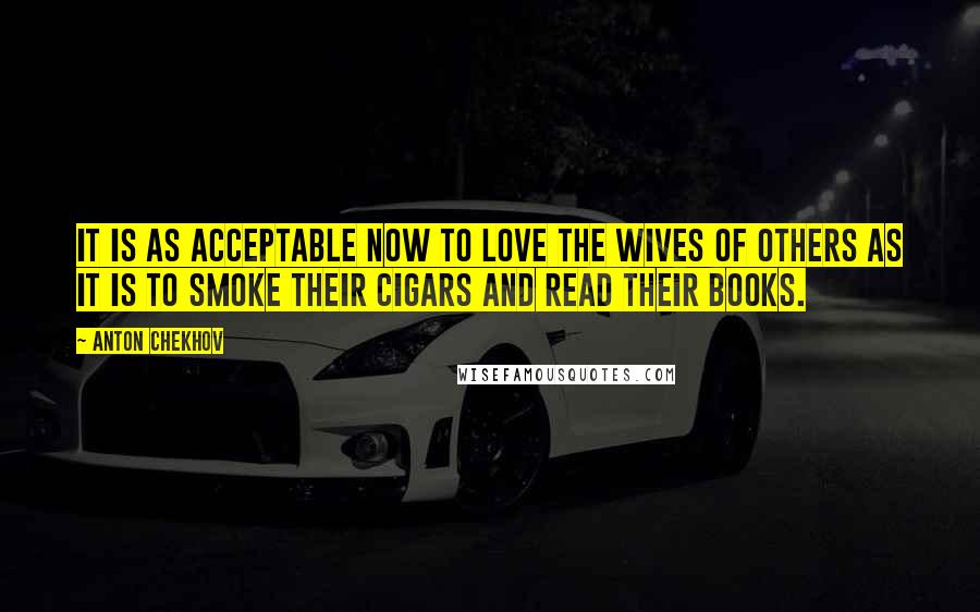 Anton Chekhov Quotes: It is as acceptable now to love the wives of others as it is to smoke their cigars and read their books.