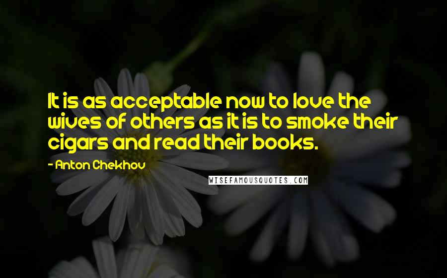 Anton Chekhov Quotes: It is as acceptable now to love the wives of others as it is to smoke their cigars and read their books.