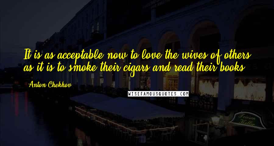 Anton Chekhov Quotes: It is as acceptable now to love the wives of others as it is to smoke their cigars and read their books.