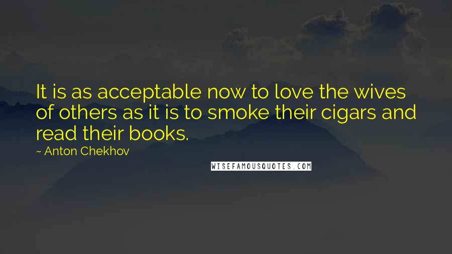 Anton Chekhov Quotes: It is as acceptable now to love the wives of others as it is to smoke their cigars and read their books.