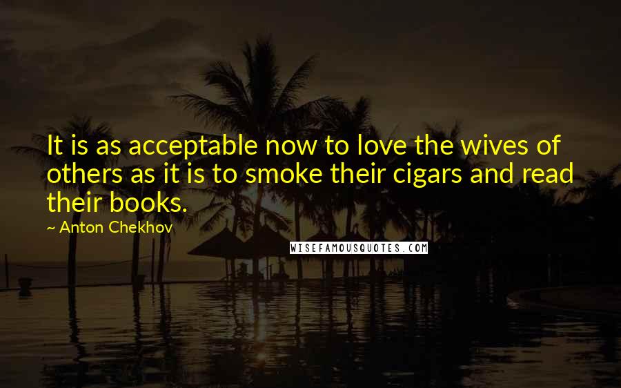 Anton Chekhov Quotes: It is as acceptable now to love the wives of others as it is to smoke their cigars and read their books.