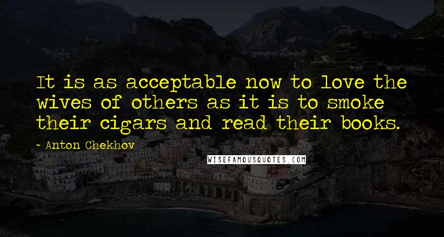 Anton Chekhov Quotes: It is as acceptable now to love the wives of others as it is to smoke their cigars and read their books.