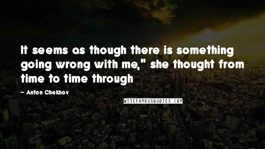 Anton Chekhov Quotes: It seems as though there is something going wrong with me," she thought from time to time through