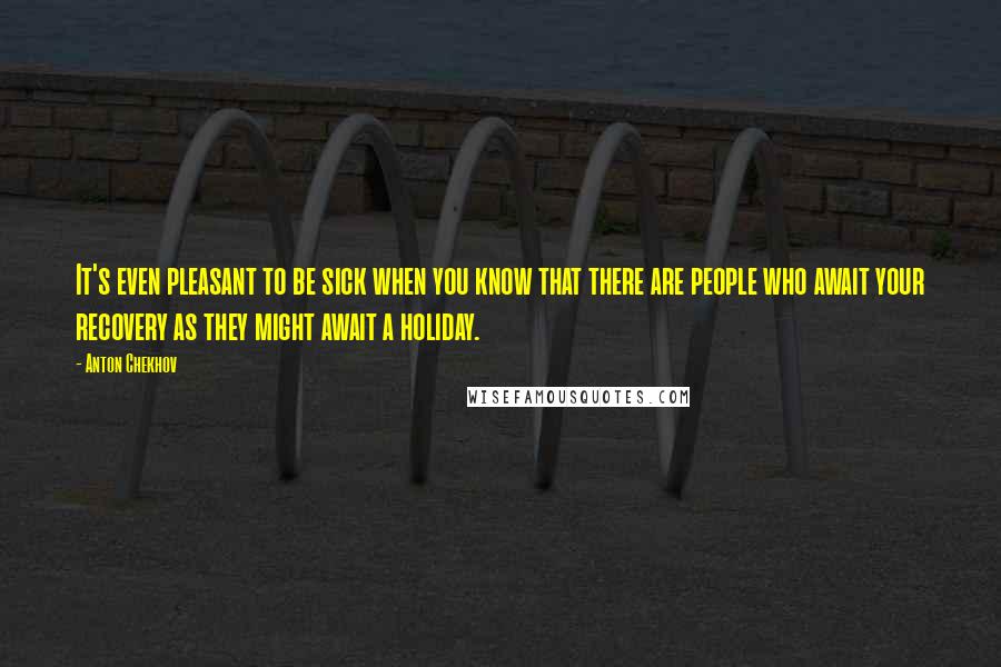 Anton Chekhov Quotes: It's even pleasant to be sick when you know that there are people who await your recovery as they might await a holiday.