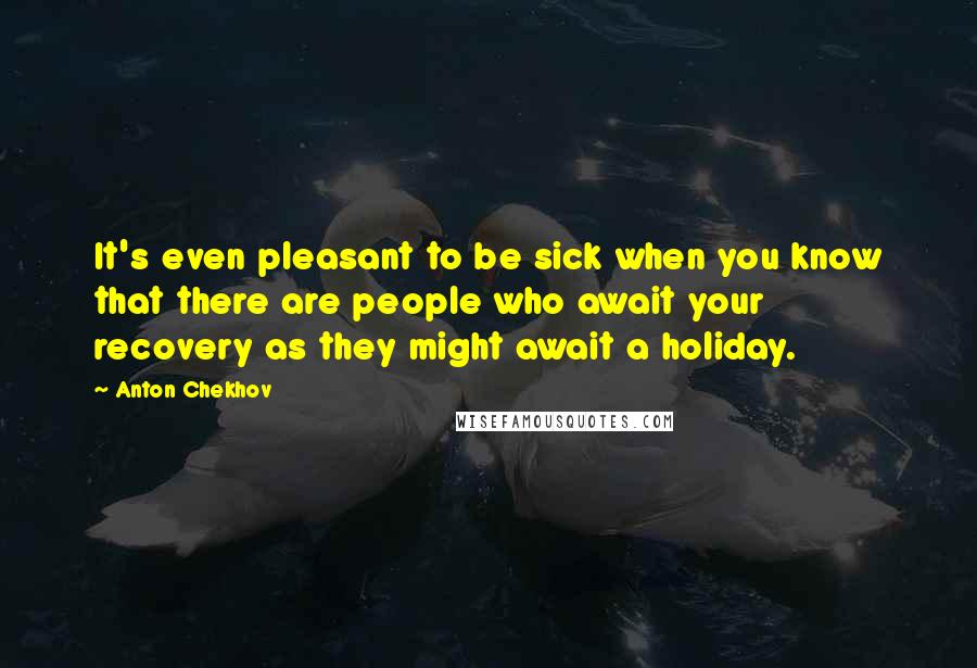 Anton Chekhov Quotes: It's even pleasant to be sick when you know that there are people who await your recovery as they might await a holiday.