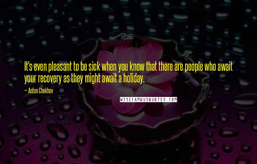 Anton Chekhov Quotes: It's even pleasant to be sick when you know that there are people who await your recovery as they might await a holiday.