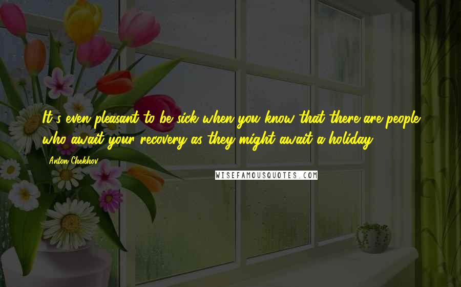 Anton Chekhov Quotes: It's even pleasant to be sick when you know that there are people who await your recovery as they might await a holiday.