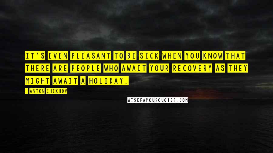 Anton Chekhov Quotes: It's even pleasant to be sick when you know that there are people who await your recovery as they might await a holiday.