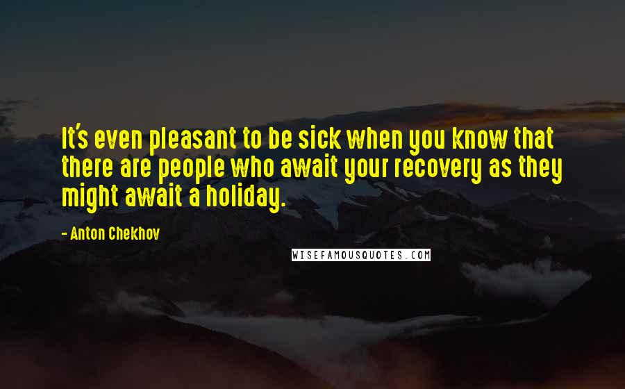 Anton Chekhov Quotes: It's even pleasant to be sick when you know that there are people who await your recovery as they might await a holiday.