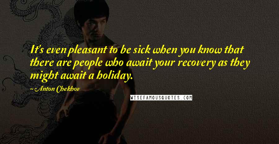 Anton Chekhov Quotes: It's even pleasant to be sick when you know that there are people who await your recovery as they might await a holiday.