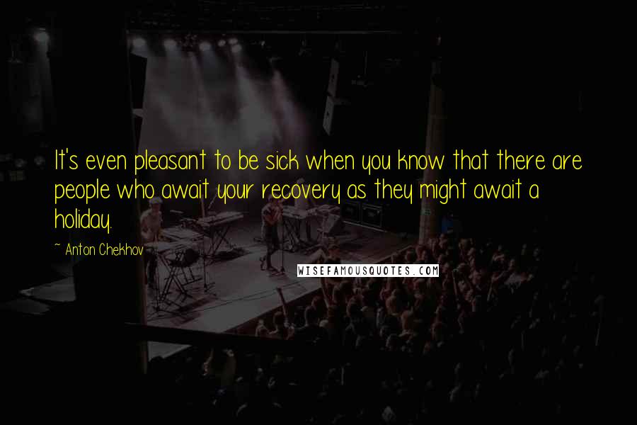 Anton Chekhov Quotes: It's even pleasant to be sick when you know that there are people who await your recovery as they might await a holiday.