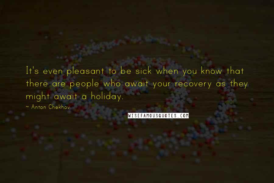 Anton Chekhov Quotes: It's even pleasant to be sick when you know that there are people who await your recovery as they might await a holiday.