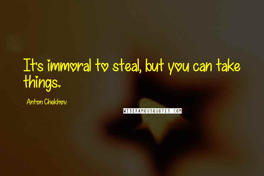 Anton Chekhov Quotes: It's immoral to steal, but you can take things.