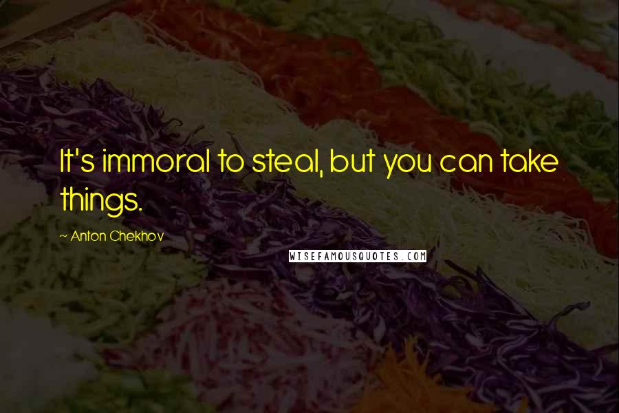 Anton Chekhov Quotes: It's immoral to steal, but you can take things.