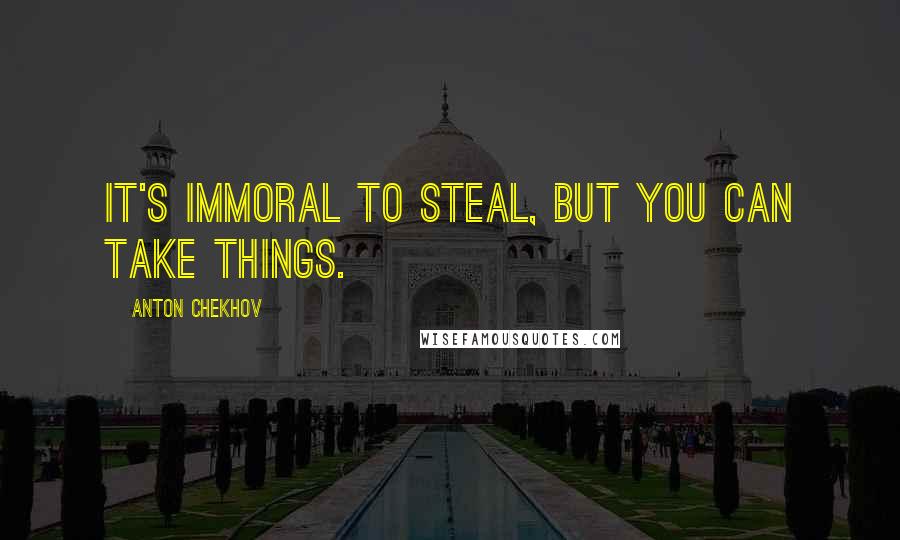 Anton Chekhov Quotes: It's immoral to steal, but you can take things.