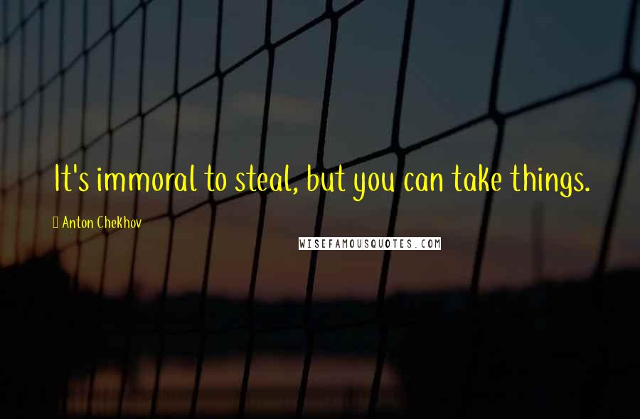 Anton Chekhov Quotes: It's immoral to steal, but you can take things.