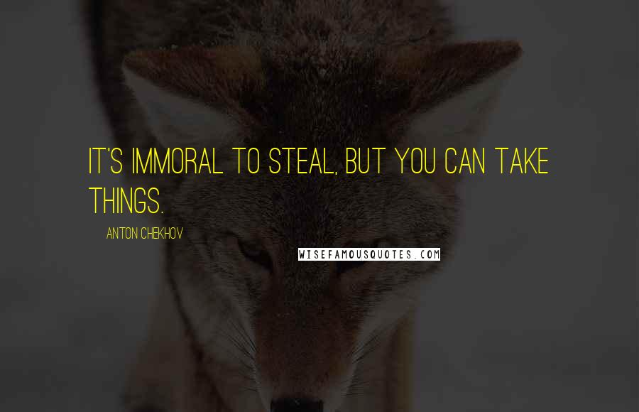 Anton Chekhov Quotes: It's immoral to steal, but you can take things.