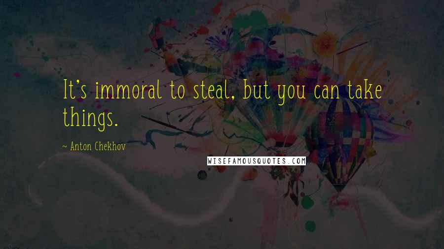 Anton Chekhov Quotes: It's immoral to steal, but you can take things.