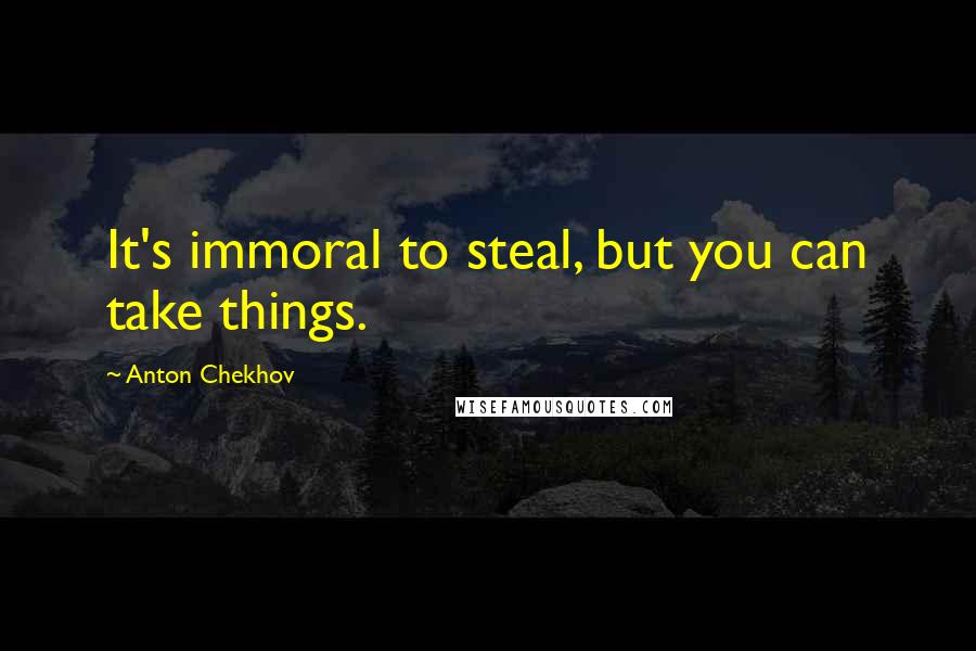 Anton Chekhov Quotes: It's immoral to steal, but you can take things.