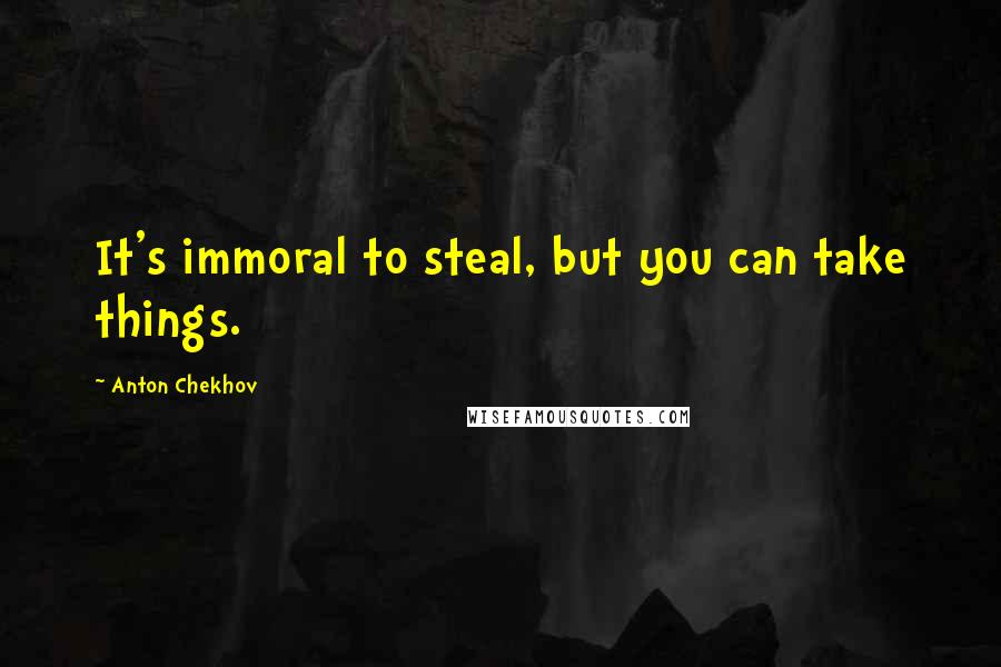 Anton Chekhov Quotes: It's immoral to steal, but you can take things.